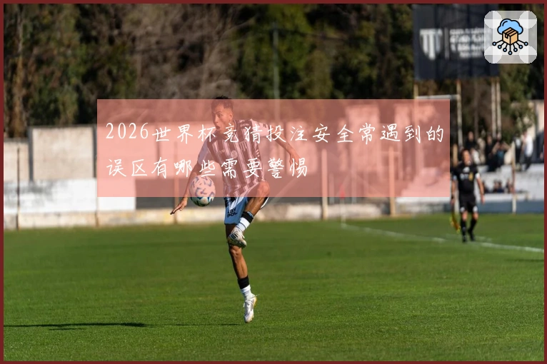 2026世界杯竞猜投注安全常遇到的误区有哪些需要警惕
