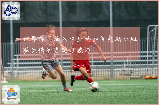 世界杯下注入口应该如何判断小组赛竞猜的思路与技巧